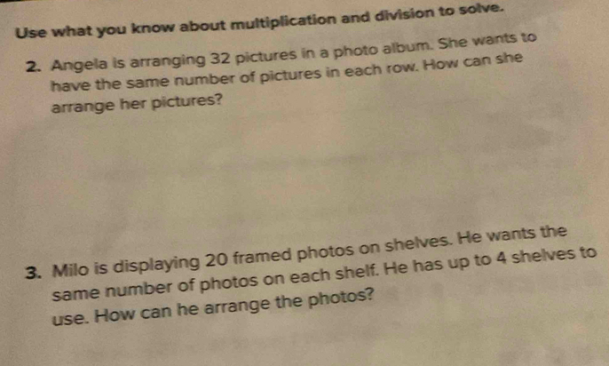 Use what you know about multiplication and division to solve. 
2. Angela is arranging 32 pictures in a photo album. She wants to 
have the same number of pictures in each row. How can she 
arrange her pictures? 
3. Milo is displaying 20 framed photos on shelves. He wants the 
same number of photos on each shelf. He has up to 4 shelves to 
use. How can he arrange the photos?