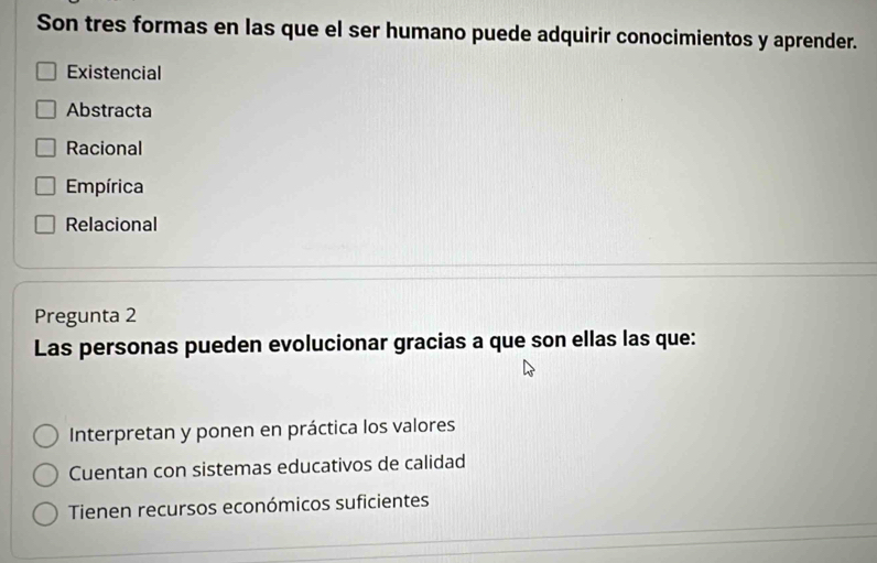 Son tres formas en las que el ser humano puede adquirir conocimientos y aprender.
Existencial
Abstracta
Racional
Empírica
Relacional
Pregunta 2
Las personas pueden evolucionar gracias a que son ellas las que:
Interpretan y ponen en práctica los valores
Cuentan con sistemas educativos de calidad
Tienen recursos económicos suficientes