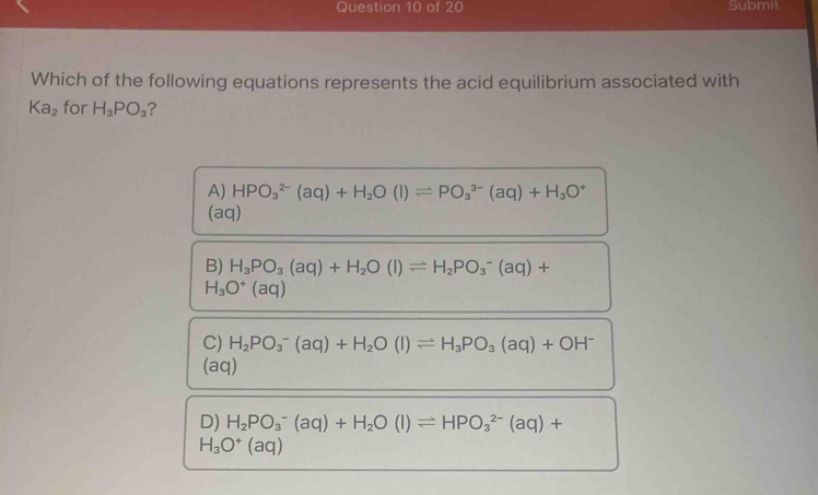 Submit
Which of the following equations represents the acid equilibrium associated with
Ka_2 for H_3PO_3 ?
A) HPO_3^((2-)(aq)+H_2)O(l)leftharpoons PO_3^((3-)(aq)+H_3)O^+
(aq)
B) H_3PO_3(aq)+H_2O(l)leftharpoons H_2PO_3^(-(aq)+
H_3)O^+(aq)
C) H_2PO_3^(-(aq)+H_2)O(l)leftharpoons H_3PO_3(aq)+OH^-
(aq)
D) H_2PO_3^(-(aq)+H_2)O(l)leftharpoons HPO_3^((2-)(aq)+
H_3)O^+(aq)