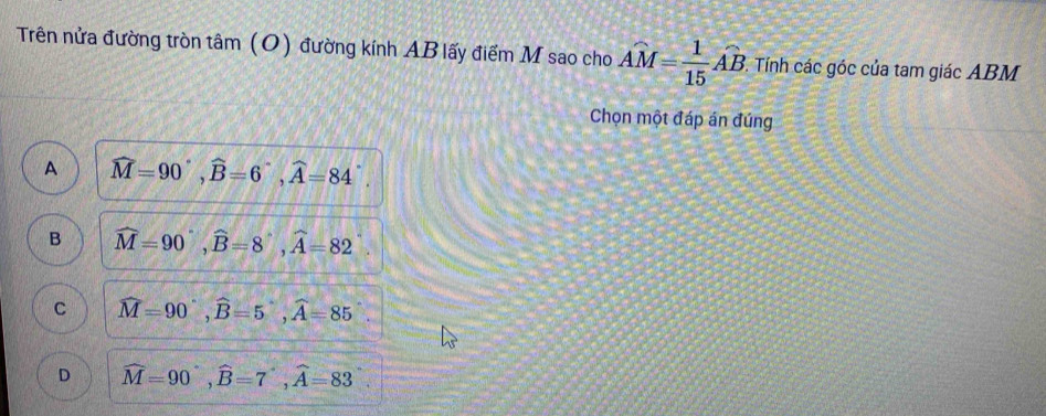 Trên nửa đường tròn tâm (O) đường kính AB lấy điểm M sao cho Ahat M= 1/15 hat AB. . Tính các góc của tam giác ABM
Chọn một đáp án đúng
A widehat M=90°, widehat B=6°, widehat A=84°.
B widehat M=90°, widehat B=8°, widehat A=82
C widehat M=90°, widehat B=5, widehat A=85
D widehat M=90°, widehat B=7°, widehat A=83