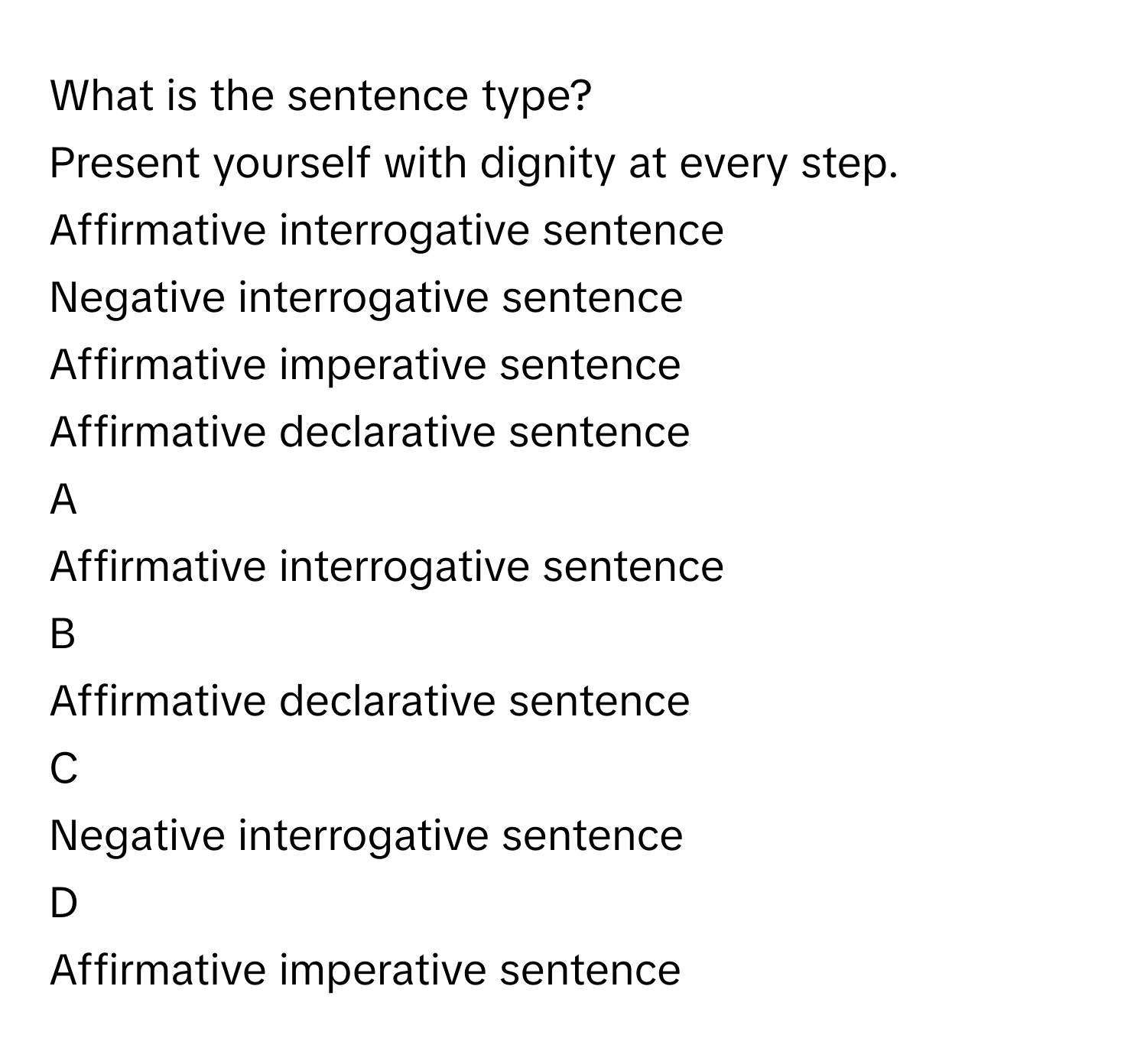 What is the sentence type? 
Present yourself with dignity at every step.
Affirmative interrogative sentence

Negative interrogative sentence

Affirmative imperative sentence

Affirmative declarative sentence


A  
Affirmative interrogative sentence
 


B  
Affirmative declarative sentence
 


C  
Negative interrogative sentence
 


D  
Affirmative imperative sentence