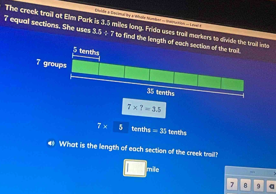 Divide a Decimal by a Whole Number — Instruction — Level E
The creek trail at Elm Park is 3.5 miles long. Frida uses trail markers to divide to
7 equal sections. She uses 3.5/ 7 to find the length
7* 5 tenths =35 tenths
4 What is the length of each section of the creek trail?
□ _7 nile >
..
7 8 9