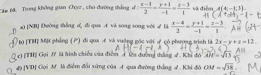 Trong không gian Oxyz , cho đường thẳng d :  (x-1)/2 = (y+1)/-1 = (z-3)/1  và điểm A(4;-1;3). 
a) [NB] Đường thắng d_1 đi qua A và song song với đ là  (x-4)/2 = (y+1)/-1 = (z-3)/1 . 
1 b) [TH] Mặt phẳng (P) đi qua A và vuông góc với đ có phương trình là 2x-y+z=12. 
c) [TH] Gọi H là hình chiếu của điểm A lên đường thẳng d . Khỉ đó |AH|=sqrt(13)
d) [VD] Gọi M là điểm đối xứng của A qua đường thẳng d . Khi đó OM=sqrt(38)