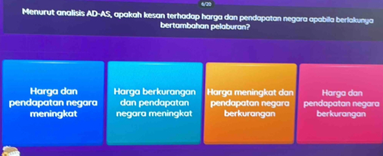 4/20
Menurut analisis AD-AS, apakah kesan terhadap harga dan pendapatan negara apabila berlakunya
bertambahan pelaburan?
Harga dan Harga berkurangan Harga meningkat dan Harga dan
pendapatan negara dan pendapatan pendapatan negara pendapatan negara
meningkat negara meningkat berkurangan berkurangan