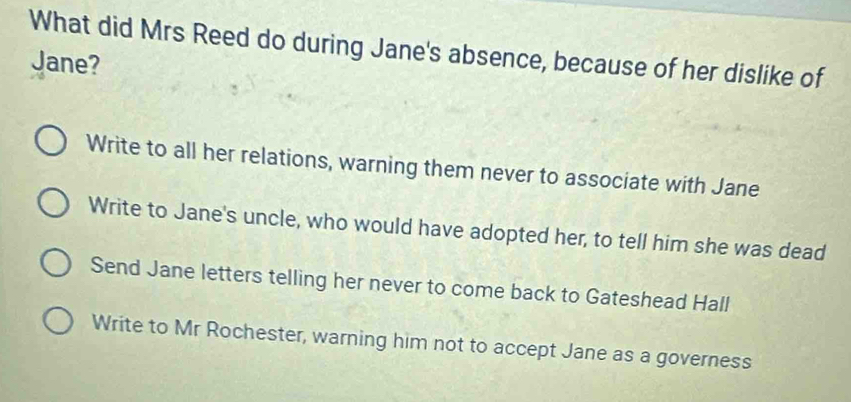 What did Mrs Reed do during Jane's absence, because of her dislike of
Jane?
Write to all her relations, warning them never to associate with Jane
Write to Jane's uncle, who would have adopted her, to tell him she was dead
Send Jane letters telling her never to come back to Gateshead Hall
Write to Mr Rochester, warning him not to accept Jane as a governess