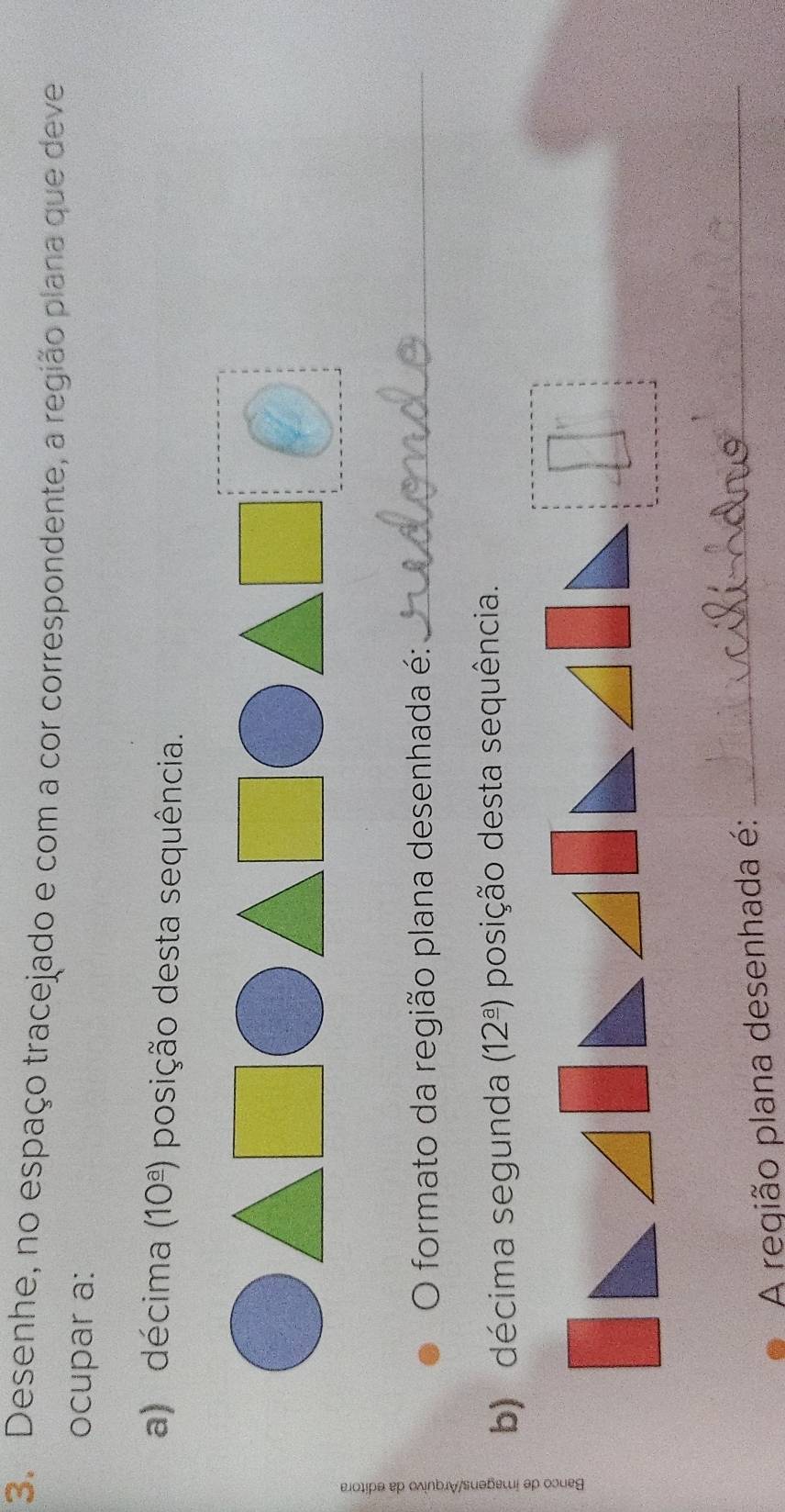 Desenhe, no espaço tracejado e com a cor correspondente, a região plana que deve 
ocupar a: 
a) décima (10^(_ a)) posição desta sequência. 
O formato da região plana desenhada é:_ 
b) décima segunda (12^(_ a)) posição desta sequência. 
A região plana desenhada é: 
_