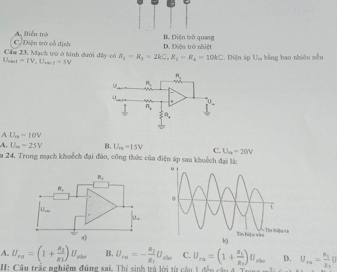 A. Biến trở B. Điện trở quang
C, Điện trở cố định D. Điện trở nhiệt
Câu 23. Mạch trừ ở hình dưới đây có R_1=R_3=2k□ ,R_2=R_4=10k□. Điện áp U_ra bằng bao nhiêu nếu
U_vio1=1V,U_Vao2=5V
A U_ra=10V
A. U_ra=25V B. U_ra=15V
C. U_ra=20V
u 24. Trong mạch khuếch đại đảo, công thức của điện áp sau khuếch đại là:
A. U_ra=(1+frac R_2R1)U_vao B. U_ra=-frac R_2R_1U_vao C. U_ra=(1+frac R_1R_7)U_vao D. U_ra=frac R_1R_2U
II: Câu trắc nghiệm đúng sai. Thí sinh trả lời từ câu 1 đến câu 4. Trong n