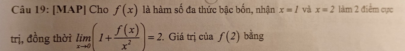 [MAP] Cho f(x) là hàm số đa thức bậc bốn, nhận x=1 và x=2 làm 2 điểm cực 
trị, đồng thời limlimits _xto 0(1+ f(x)/x^2 )=2. * Giá trị của f(2) bằng