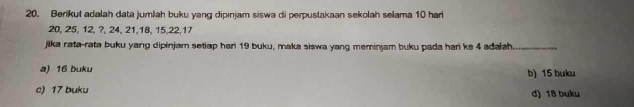 Berikut adalah data jumlah buku yang dipinjam siswa di perpustakaan sekolah selama 10 har
20, 25, 12, ?, 24, 21, 18, 15, 22, 17
jika rata-rata buku yang dipinjam setiap hari 19 buku, maka siswa yang meminjam buku pada hari ke 4 adalah_
a) 16 buku b) 15 buku
c) 17 buku
d) 18 buku