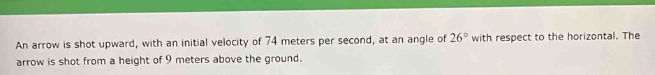 An arrow is shot upward, with an initial velocity of 74 meters per second, at an angle of 26° with respect to the horizontal. The 
arrow is shot from a height of 9 meters above the ground.