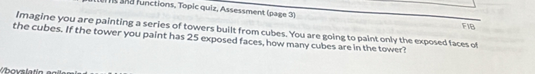 and functions, Topic quiz, Assessment (page 3) 
FIB 
Imagine you are painting a series of towers built from cubes. You are going to paint only the exposed faces of 
the cubes. If the tower you paint has 25 exposed faces, how many cubes are in the tower? 
//bovslatin