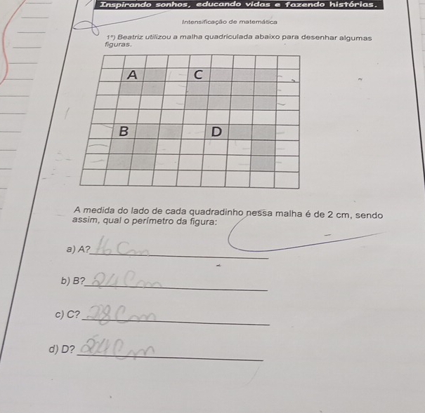 Inspirando sonhos, educando vidas e fazendo histórias. 
Intensificação de matemática 
1°) Beatriz utilizou a malha quadriculada abaixo para desenhar algumas 
figuras. 
A C 
B 
D 
A medida do lado de cada quadradinho nessa malha é de 2 cm, sendo 
assim, qual o perímetro da figura: 
_ 
_ 
a) A? 
_ 
b) B? 
c) C?_ 
d) D?_