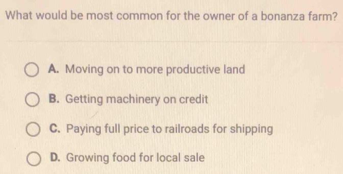 What would be most common for the owner of a bonanza farm?
A. Moving on to more productive land
B. Getting machinery on credit
C. Paying full price to railroads for shipping
D. Growing food for local sale