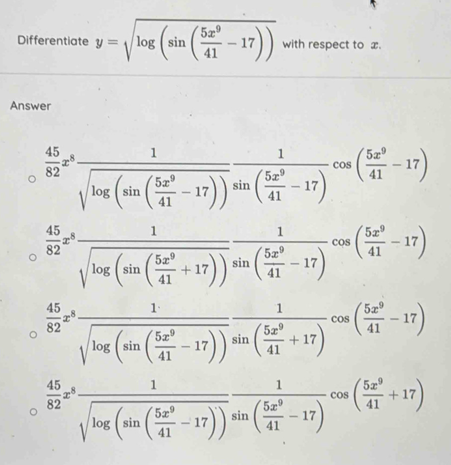 Differentiate y=sqrt(log (sin (frac 5x^9)41-17)) with respect to x.
Answer
 45/82 x^8frac 1sqrt(log (sin (frac 5x^9)41-17))frac 1sin ( 5x^9/41 -17)cos ( 5x^9/41 -17)
 45/82 z^3frac 1sqrt(log (sin (frac 5x^9)41+17))sin ( 5x^9/41 -17)cos ( 5x^9/41 -17)
 45/82 z^3frac 1sqrt(log (sin (frac 5x^9)41-17))sin ( 5x^9/41 +17)cos ( 5x^9/41 -17)
 45/82 x^8frac 1sqrt(log (sin (frac 5x^9)41-17))frac 1sin ( 5x^9/41 -17)cos ( 5x^9/41 +17)