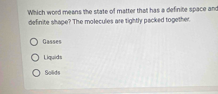 Which word means the state of matter that has a definite space and
definite shape? The molecules are tightly packed together.
Gasses
Liquids
Solids