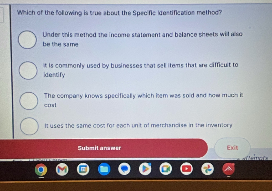 Which of the following is true about the Specific Identification method?
Under this method the income statement and balance sheets will also
be the same
It is commonly used by businesses that sell items that are difficult to
identify
The company knows specifically which item was sold and how much it
cost
It uses the same cost for each unit of merchandise in the inventory
Submit answer Exit
attempts