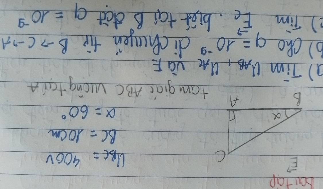 bai tcip
U_BC=400V
BC=10cm
alpha =60°
fam giāi ABC Wcng tan A
a) Tim u_AB,u_AC và F
b) cho 9=10^(-9) dichungen tip B to Cto A
2) Tim vector EC biet tai B dat q=10^(-9)