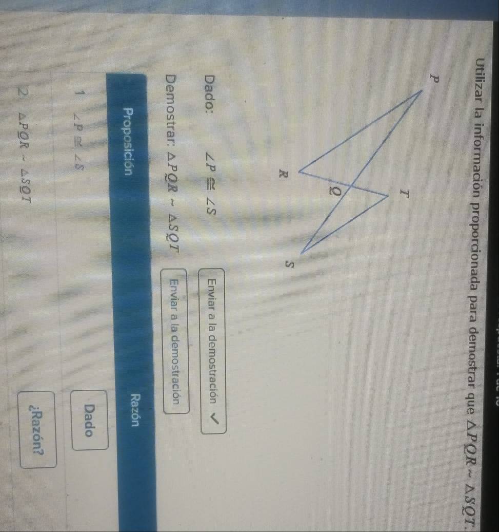 Utilizar la información proporcionada para demostrar que △ PQRsim △ SQT. 
Dado: ∠ P≌ ∠ S Enviar a la demostración
Demostrar: △ PQRsim △ SQT Enviar a la demostración
Proposición
Razón
Dado
1 ∠ P≌ ∠ S
2 △ PQRsim △ SQT ¿Razón?