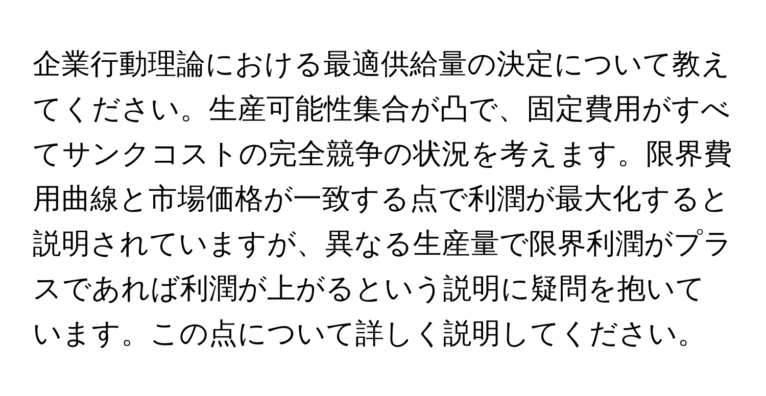 企業行動理論における最適供給量の決定について教えてください。生産可能性集合が凸で、固定費用がすべてサンクコストの完全競争の状況を考えます。限界費用曲線と市場価格が一致する点で利潤が最大化すると説明されていますが、異なる生産量で限界利潤がプラスであれば利潤が上がるという説明に疑問を抱いています。この点について詳しく説明してください。