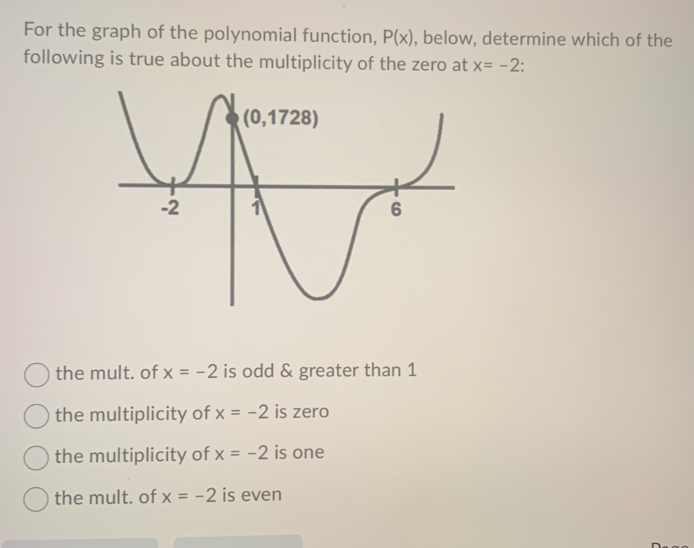 For the graph of the polynomial function, P(x) , below, determine which of the
following is true about the multiplicity of the zero at x=-2.
the mult. of x=-2 is odd & greater than 1
the multiplicity of x=-2 is zero
the multiplicity of x=-2 is one
the mult. of x=-2 is even