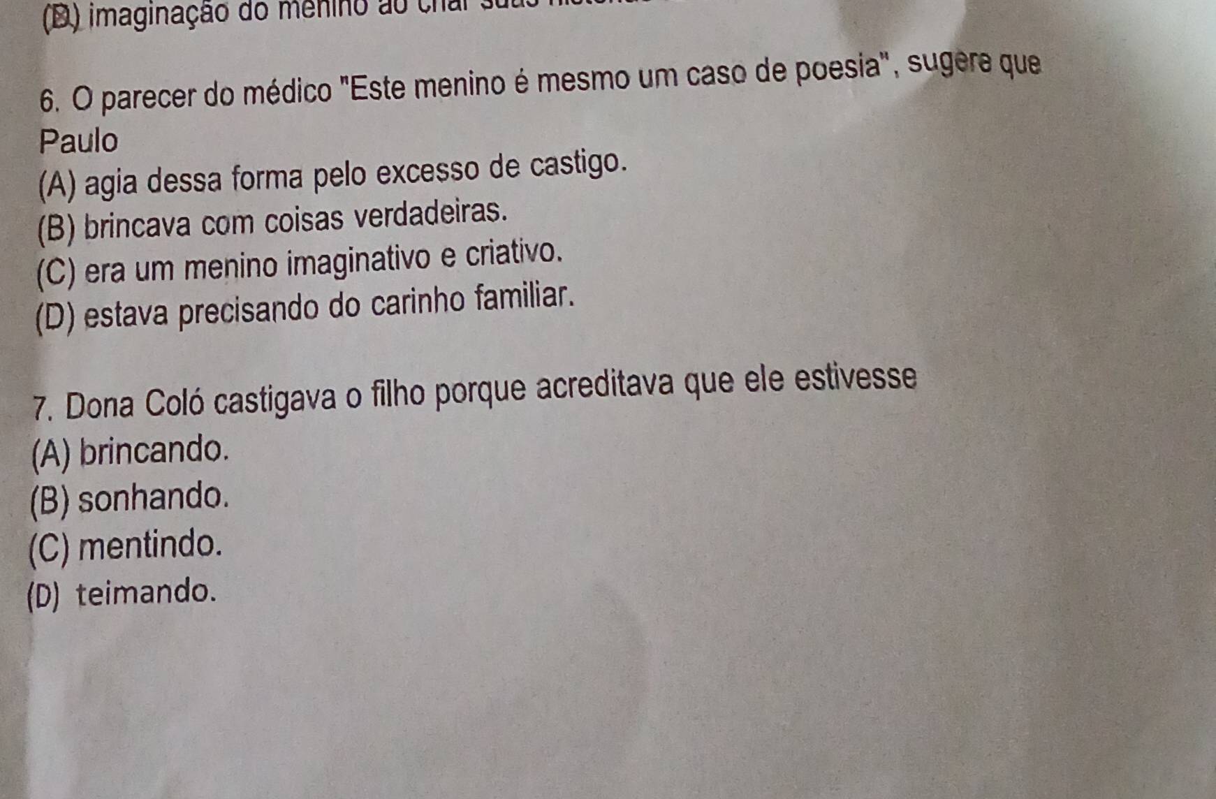 (D) imaginação do menino ao chal
6. O parecer do médico "Este menino é mesmo um caso de poesia", sugere que
Paulo
(A) agia dessa forma pelo excesso de castigo.
(B) brincava com coisas verdadeiras.
(C) era um menino imaginativo e criativo.
(D) estava precisando do carinho familiar.
7. Dona Coló castigava o filho porque acreditava que ele estivesse
(A) brincando.
(B) sonhando.
(C) mentindo.
(D) teimando.