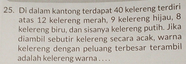 Di dalam kantong terdapat 40 kelereng terdiri 
atas 12 kelereng merah, 9 kelereng hijau, 8
kelereng biru, dan sisanya kelereng putih. Jika 
diambil sebutir kelereng secara acak, warna 
kelereng dengan peluang terbesar terambil 
adalah kelereng warna . . . .