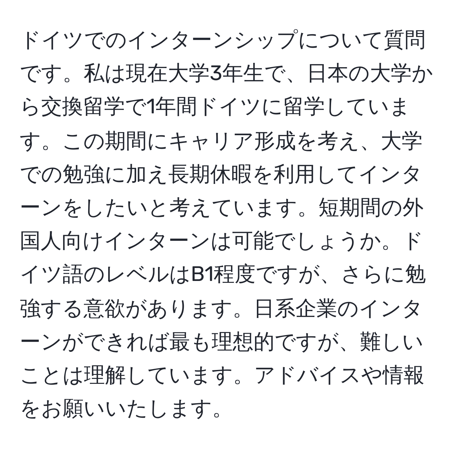 ドイツでのインターンシップについて質問です。私は現在大学3年生で、日本の大学から交換留学で1年間ドイツに留学しています。この期間にキャリア形成を考え、大学での勉強に加え長期休暇を利用してインターンをしたいと考えています。短期間の外国人向けインターンは可能でしょうか。ドイツ語のレベルはB1程度ですが、さらに勉強する意欲があります。日系企業のインターンができれば最も理想的ですが、難しいことは理解しています。アドバイスや情報をお願いいたします。