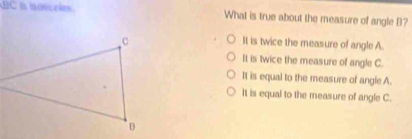 BC in ionceles. What is true about the measure of angle B?
It is twice the measure of angle A.
It is twice the measure of angle C.
It is equal to the measure of angle A.
It is equal to the measure of angle C.