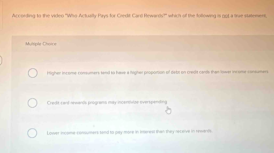 According to the video "Who Actually Pays for Credit Card Rewards?" which of the following is not a true statement,
Multiple Choice
Higher income consumers tend to have a higher proportion of debt on credit cards than lower income consumers
Credit card rewards programs may incentivize overspending
Lower income consumers tend to pay more in interest than they receive in rewards.