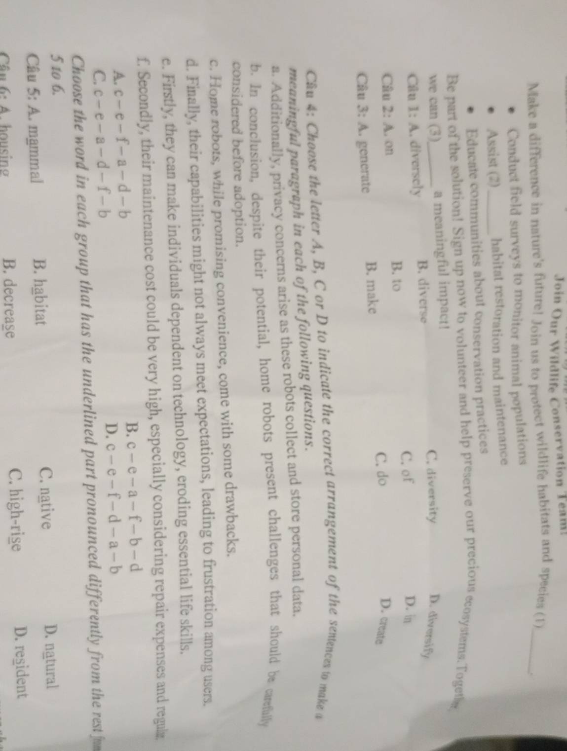 Join Our Wildlife Conservation Team:
Make a difference in nature's future! Join us to protect wildlife habitats and species (1)_
Conduct field surveys to monitor animal populations
Assist (2)_ habitat restoration and maintenance
Educate communities about conservation practices
Be part of the solution! Sign up now to volunteer and help preserve our precious ecosystems.Togethn,
we can (3)_ a meaningful impact!
C. diversity D. diversify
Câu 1:A . diversely
B. diverse
C. of D. in
B. to
Câu 2:A .on
C. do D. create
Câu 3:A C. générate B. make
Câu 4: Choose the letter A, B, C or D to indicate the correct arrangement of the sentences to make a
meaningful paragraph in each of the following questions.
a. Additionally, privacy concerns arise as these robots collect and store personal data.
b. In conclusion, despite their potential, home robots present challenges that should be carefully
considered before adoption.
c. Home robots, while promising convenience, come with some drawbacks.
d. Finally, their capabilities might not always meet expectations, leading to frustration among users.
e. Firstly, they can make individuals dependent on technology, eroding essential life skills.
f. Secondly, their maintenance cost could be very high, especially considering repair expenses and regulz
A. c-e-f-a-d-b B. c-e-a-f-b-d
C. c-e-a-d-f-b
D. c-e-f-d-a-b
Choose the word in each group that has the underlined part pronounced differently from the rest fom
5 to 6.
Câu 5: A. mammal B. habitat C. native
D. natural
6· A housin B. decrease C. high-rise
D. regident
