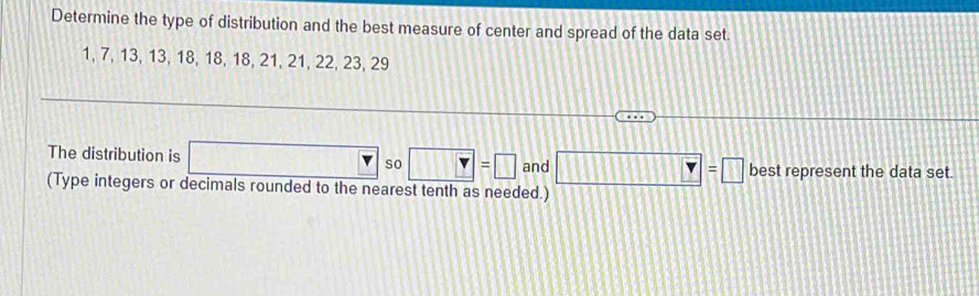 Determine the type of distribution and the best measure of center and spread of the data set
1, 7, 13, 13, 18, 18, 18, 21, 21, 22, 23, 29
The distribution is □ so Y=□ and □ =□ best represent the data set 
(Type integers or decimals rounded to the nearest tenth as needed.)