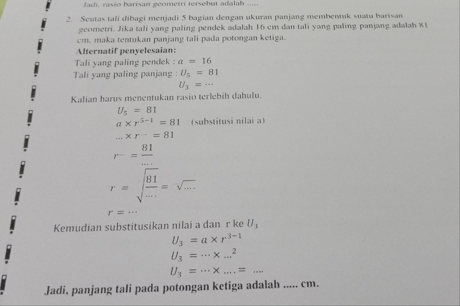 Jadi, rasio barisan geometri tersebut adalah ..... 
2. Seutas tali dibagi menjadi 5 bagian dengan ukuran panjang membentuk suatu barisan 
geometri. Jika tali yang paling pendek adalah 16 cm dan tali yang paling panjang adalah 81
cm. maka tentukan panjang tali pada potongan ketiga. 
Alternatif penyelesaian: 
Tali yang paling pendek : a=16
Tali yang paling panjang : U_5=81
U_3=·s
Kalian harus menentukan rasio terlebih dahulu.
U_5=81
a* r^(5-1)=81 (substitusi nilai a)...* r=81
r^(...)= 81/... 
r=sqrt(frac 81)...=sqrt(...)
r=... 
Kemudian substitusikan nilai a danür ke U_3
U_3=a* r^(3-1)
U_3=·s * ...^2
U_3=·s * ....... 
Jadi, panjang tali pada potongan ketiga adalah ..... cm.