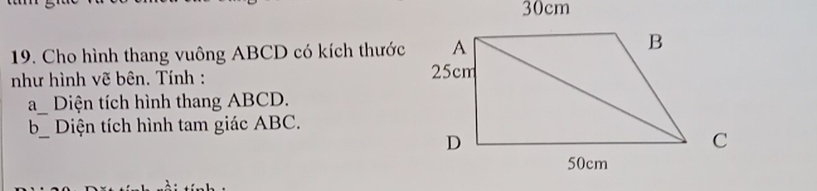 30cm
19. Cho hình thang vuông ABCD có kích thước 
như hình vẽ bên. Tính : 
a_ Diện tích hình thang ABCD. 
b_ Diện tích hình tam giác ABC.