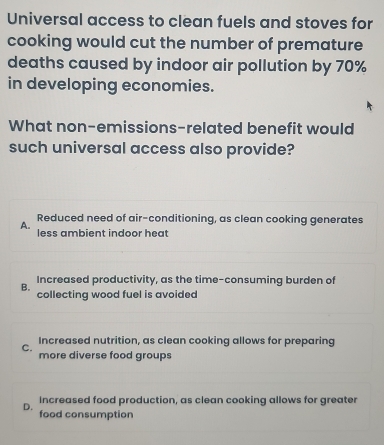 Universal access to clean fuels and stoves for
cooking would cut the number of premature
deaths caused by indoor air pollution by 70%
in developing economies.
What non-emissions-related benefit would
such universal access also provide?
Reduced need of air-conditioning, as clean cooking generates
A. less ambient indoor heat
Increased productivity, as the time-consuming burden of
B. collecting wood fuel is avoided
Increased nutrition, as clean cooking allows for preparing
C.
more diverse food groups
D. Increased food production, as clean cooking allows for greater
food consumption