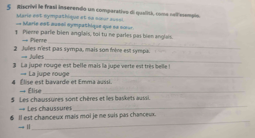 Riscrivi le frasi inserendo un comparativo di qualità, come nell’esempio. 
Marie est sympathique et sa sœur aussi. 
→ Marie est aussi sympathique que sa sœur. 
1 Pierre parle bien anglais, toi tu ne parles pas bien anglais. 
→ Pierre 
_ 
2 Jules n’est pas sympa, mais son frère est sympa. 
_ 
→ Jules 
3 La jupe rouge est belle mais la jupe verte est très belle ! 
→ La jupe rouge_ 
4 Élise est bavarde et Emma aussi. 
Élise_ 
5 Les chaussures sont chères et les baskets aussi. 
→ Les chaussures 
_ 
_ 
6 Il est chanceux mais moi je ne suis pas chanceux.