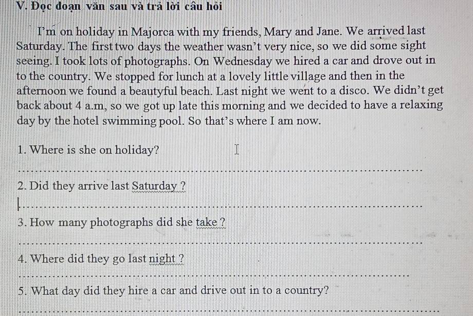 Đọc đoạn văn sau và trả lời câu hỏi 
I’m on holiday in Majorca with my friends, Mary and Jane. We arrived last 
Saturday. The first two days the weather wasn’t very nice, so we did some sight 
seeing. I took lots of photographs. On Wednesday we hired a car and drove out in 
to the country. We stopped for lunch at a lovely little village and then in the 
afternoon we found a beautyful beach. Last night we went to a disco. We didn’t get 
back about 4 a.m, so we got up late this morning and we decided to have a relaxing 
day by the hotel swimming pool. So that’s where I am now. 
1. Where is she on holiday? 
_ 
2. Did they arrive last Saturday ? 
_ 
3. How many photographs did she take ? 
_ 
4. Where did they go last night ? 
_ 
5. What day did they hire a car and drive out in to a country? 
_