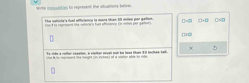 Write inequalities to represent the situations below. 
The vehicle's fuel efficiency is more than 35 miles per gallon.
□ □ >□ □ ≤ □
Use f to represent the vehicle's fuel efficiency (in miles per gallon).
□ ≥ □
× 
To ride a roller coaster, a visitor must not be less than 52 inches tall. 
Use h to represent the height (in inches) of a visitor able to ride.