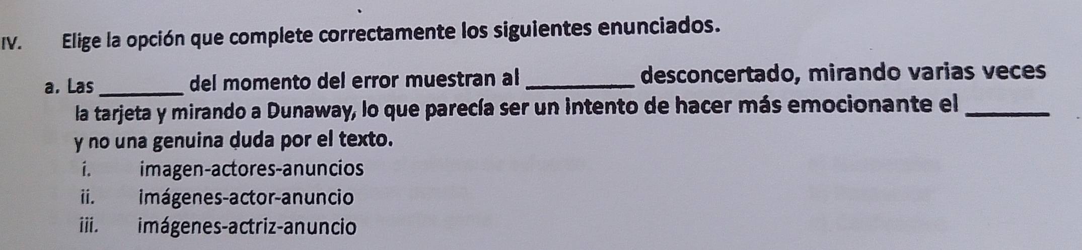 Elige la opción que complete correctamente los siguientes enunciados.
a. Las _del momento del error muestran al _desconcertado, mirando varias veces
la tarjeta y mirando a Dunaway, lo que parecía ser un intento de hacer más emocionante el_
y no una genuina duda por el texto.
í. imagen-actores-anuncios
ii. imágenes-actor-anuncio
iii. imágenes-actriz-anuncio