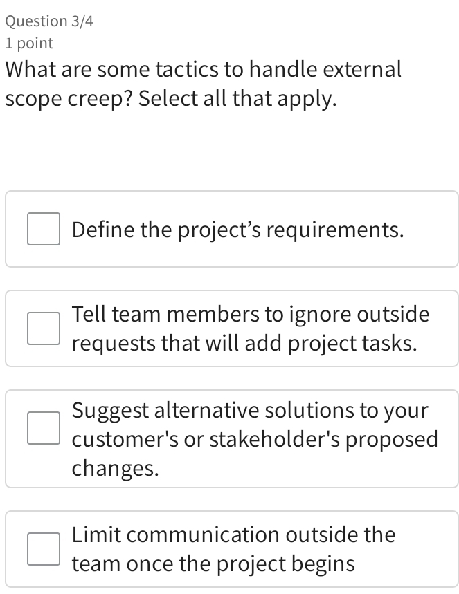 Question 3/4
1 point
What are some tactics to handle external
scope creep? Select all that apply.
Define the project’s requirements.
Tell team members to ignore outside
requests that will add project tasks.
Suggest alternative solutions to your
customer's or stakeholder's proposed
changes.
Limit communication outside the
team once the project begins