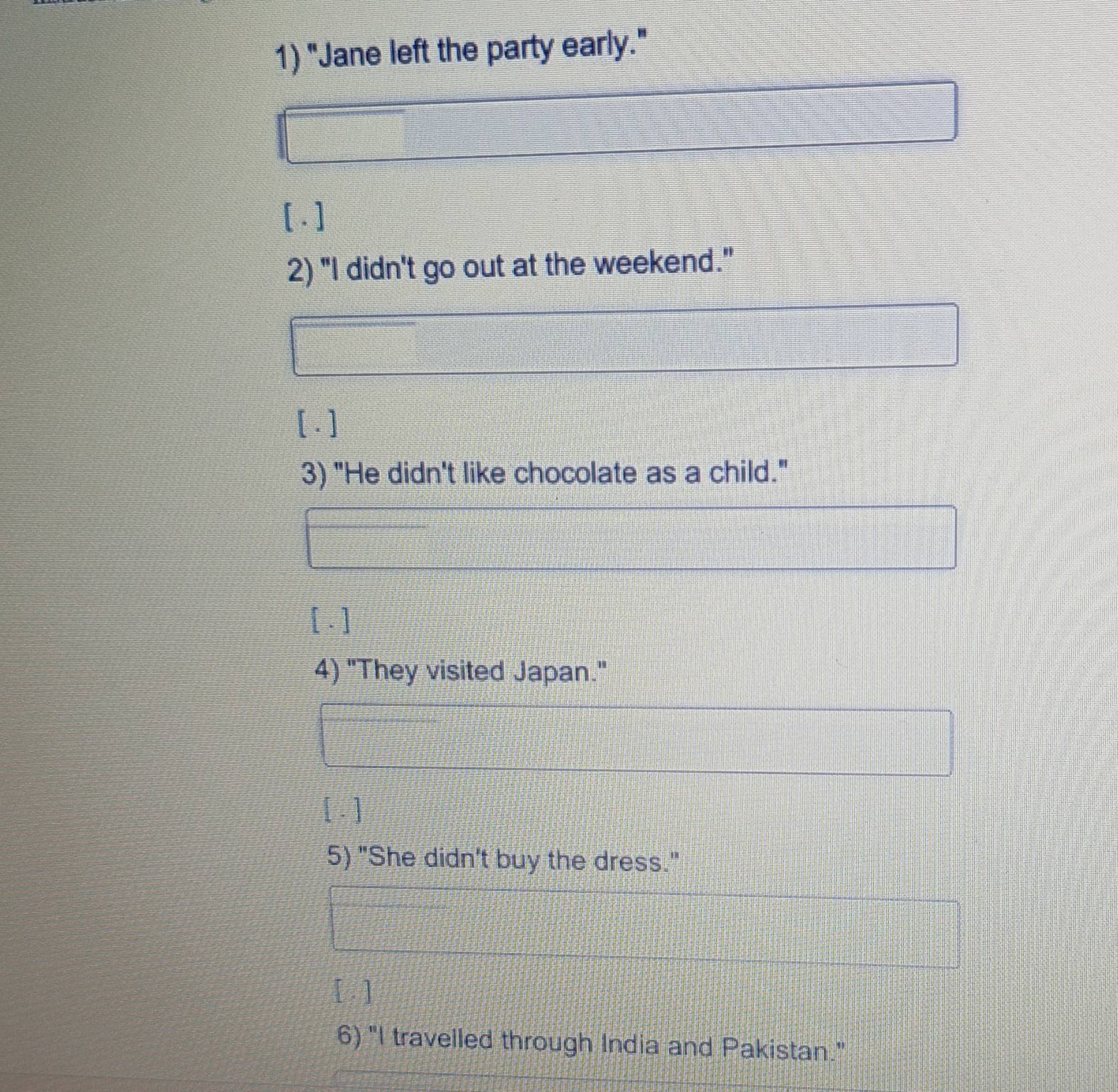 "Jane left the party early." 
[1] 
2) "I didn't go out at the weekend." 
[ . ] 
3) "He didn't like chocolate as a child." 
[ ] 
4) "They visited Japan." 
[ ] 
5) "She didn't buy the dress." 
[ ] 
6) "I travelled through India and Pakistan."