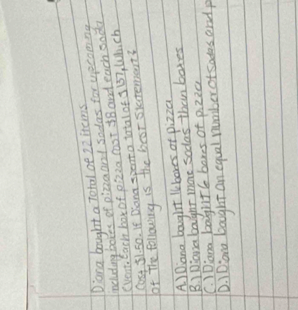 Dana bought a Total oe 22items
including boxes of pizzaand sodas for uecomng
(Vent, Each box of pizza cost 18 and each sodad
Cost 51. 50. If Dlana spenta total of 3 137, Which
of The following is the beor siatemant?
A ) Diana bought lkbores of pizza
B. ) Diana baighr more sodas than botes
C. )Diana baghtl boxes of pizzc
D. 1Diona bought an equal number of sades and p