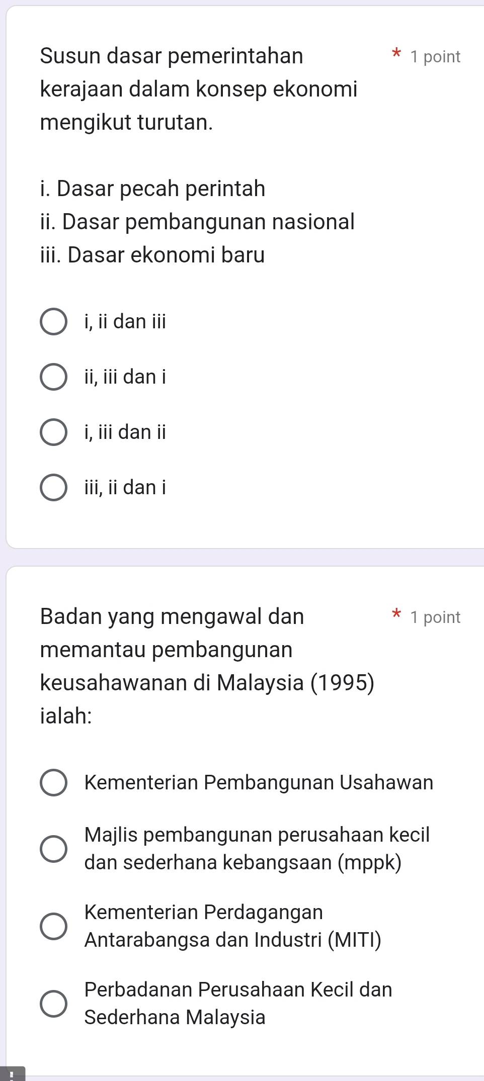 Susun dasar pemerintahan 1 point
kerajaan dalam konsep ekonomi
mengikut turutan.
i. Dasar pecah perintah
ii. Dasar pembangunan nasional
iii. Dasar ekonomi baru
i, ii dan iii
ii, iii dan i
i, ii dan ii
iii, ii dan i
Badan yang mengawal dan 1 point
memantau pembangunan
keusahawanan di Malaysia (1995)
ialah:
Kementerian Pembangunan Usahawan
Majlis pembangunan perusahaan kecil
dan sederhana kebangsaan (mppk)
Kementerian Perdagangan
Antarabangsa dan Industri (MITI)
Perbadanan Perusahaan Kecil dan
Sederhana Malaysia