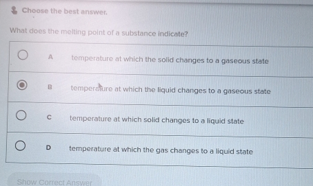 Choose the best answer.
What does the melting point of a substance indicate?
A temperature at which the solid changes to a gaseous state
B temperature at which the liquid changes to a gaseous state
C temperature at which solid changes to a liquid state
D temperature at which the gas changes to a liquid state
Show Correct Answer