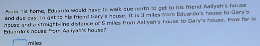 From his home, Eduardo would have to walk due north to get to his friend Aaliyah's house 
and due east to get to his friend Gary's house. It is 3 miles from Eduardo's house to Gary's 
house and a straight-line distance of 5 miles from Aaliyah's house to Gary's house. How far is 
Eduardo's house from Aaliyah's house?
miles