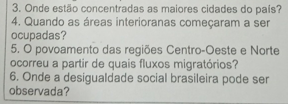 Onde estão concentradas as maiores cidades do país? 
4. Quando as áreas interioranas começaram a ser 
ocupadas? 
5. O povoamento das regiões Centro-Oeste e Norte 
ocorreu a partir de quais fluxos migratórios? 
6. Onde a desigualdade social brasileira pode ser 
observada?