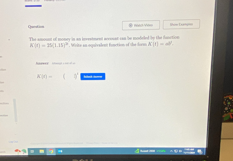 Question Watch Video Show Examples
The amount of money in an investment account can be modeled by the function
K(t)=25(1.15)^2t. Write an equivalent function of the form K(t)=ab^t. 
T
Answer Attempt 1 out of 10
cton
K(t)= (□ )^t Submit Answer
Ion
nts
nctions
Inction
Log Out
asch 11:05 AM
Russell
11/11/20