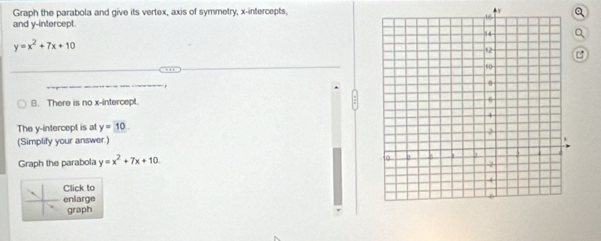 Graph the parabola and give its vertex, axis of symmetry, x-intercepts, y
Q
and y-intercept.
Q
y=x^2+7x+10

,
B. There is no x-intercept.
The y-intercept is at y=10. 
(Simplify your answer.) 
Graph the parabola y=x^2+7x+10. 
Click to
enlarge
graph