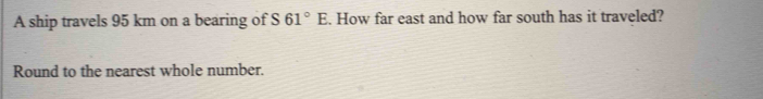 A ship travels 95 km on a bearing of S 61°E. How far east and how far south has it traveled? 
Round to the nearest whole number.