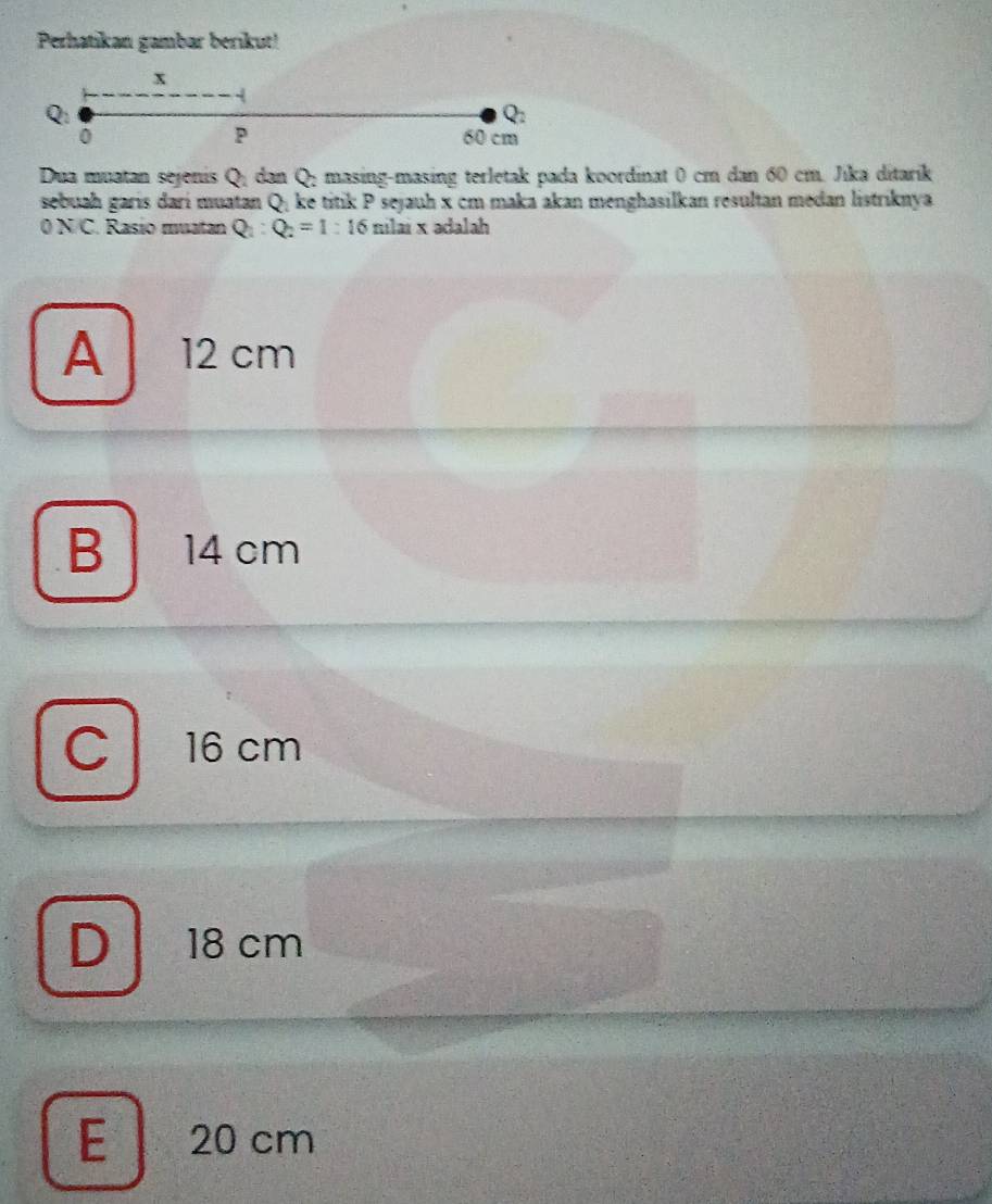 Perhatikan gambar berikut!
x
Q
P
u
0 60 cm
Dua muatan sejenis Q; dan Q; masing-masing terletak pada koordinat 0 cm dan 60 cm. Jika ditarik
sebuah garis dari muatan Q; ke titik P sejauh x cm maka akan menghasilkan resultan medan listriknya
0 N/C. Rasio muatan Q_2:Q_2=1:16milaix adalah
A 12 cm
B 14 cm
C 16 cm
D 18 cm
E 20 cm