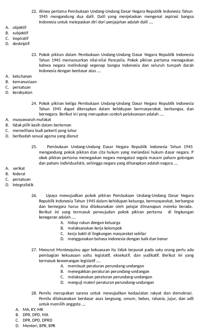 Alinea pertama Pembukaan Undang-Undang Dasar Negara Republik Indonesia Tahun
1945 mengandung dua dalil. Dalil yang menjelaskan mengenai aspirasi bangsa
Indonesia untuk melepaskan diri dari penjajahan adalah dalil ....
A. objektif
B. subjektif
C. inspiratif
D. deskriptif
23. Pokok pikiran dalam Pembukaan Undang-Undang Dasar Negara Republik Indonesia
Tahun 1945 memancarkan nilai-nilai Pancasila. Pokok pikiran pertama menegaskan
bahwa negara melindungi segenap bangsa Indonesia dan seluruh tumpah darah
Indonesia dengan berdasar atas....
A. ketu hanan
B. kemanusiaan
C. persatuan
D. kerakyatan
24. Pokok pikiran ketiga Pembukaan Undang-Undang Dasar Negara Republik Indonesia
Tahun 1945 dapat diterapkan dalam kehidupan bermasyarakat, berbangsa, dan
bernegara. Berikut ini yang merupakan contoh pelaksanaan adalah ....
A. musyawarah mufakat
B. tidak pilih kasih dalam berteman
C. memelihara budi pekerti yang luhur
D. beribadah sesuai agama yang dianut
25. Pembukaan Undang-Undang Dasar Negara Republik Indonesia Tahun 1945
mengandung pokok pikiran dan cita hukum yang melandasi hukum dasar negara. P
okok pikiran pertama menegaskan negara mengatasi segala macam paham golongan
dan paham individualistis, sehingga negara yang diharapkan adalah negara ....
A. serikat
B. federal
C. persatuan
D. integralistik
26. Upaya mewujudkan pokok pikiran Pembukaan Undang-Undang Dasar Negara
Republik Indonesia Tahun 1945 dalam kehidupan keluarga, bermasyarakat, berbangsa
dan bernegara harus bisa dilaksanakan oleh pelajar dimanapun mereka berada.
Berikut ini yang termasuk perwujudan pokok pikiran pertama di lingkungan
kenegaran adalah....
A. hidup rukun dengan keluarga
B. melaksanakan kerja kelompok
C. kerja bakti di lingkungan masyarakat sekitar
D. menggunakan bahasa Indonesia dengan baik dan benar
27. Menurut Montesquieu agar kekuasaan itu tidak terpusat pada satu orang perlu ada
pembagian kekuasaan yaitu legialatif, eksekutif, dan yudikatif. Berikut ini yang
termasuk kewenangan legislatif ....
A. membuat peraturan perundang-undangan
B. menegakkan peraturan perundang-undangan
C. melaksanakan peraturan perundang-undangan
D. menguji materi peraturan perundang-undangan
28. Pemilu merupakan sarana untuk mewujudkan kedaulatan rakyat dan demokrasi.
Pemilu dilaksanakan berdasar asas langsung, umum, bebas, rahasia, jujur, dan adil
untuk memilih anggota ....
A. MA, KY, MK
B. DPR, DPD, MA
C. DPR, DPD, DPRD
D. Menteri, BPK, BPK